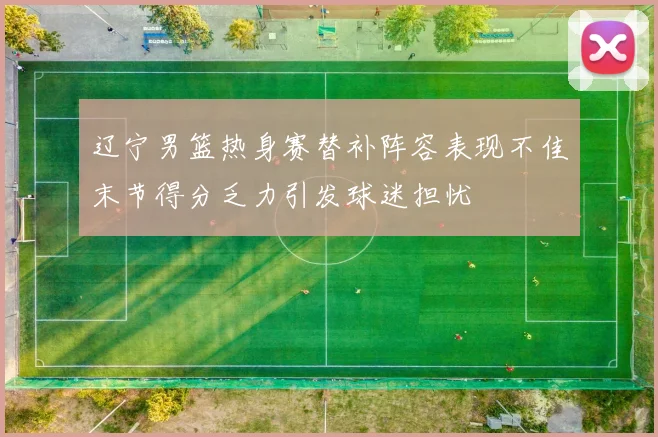 辽宁男篮热身赛替补阵容表现不佳末节得分乏力引发球迷担忧