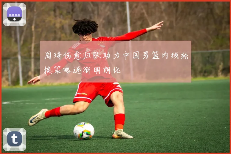 周琦伤愈归队助力中国男篮内线轮换策略逐渐明朗化