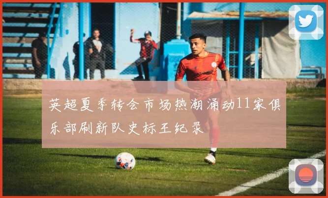 英超夏季转会市场热潮涌动11家俱乐部刷新队史标王纪录
