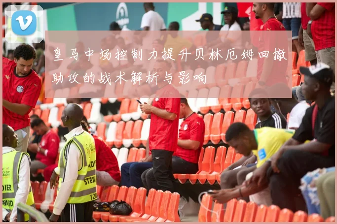皇马中场控制力提升贝林厄姆回撤助攻的战术解析与影响