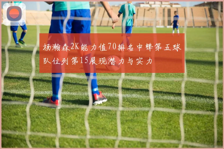 杨瀚森2K能力值70排名中锋第五球队位列第15展现潜力与实力
