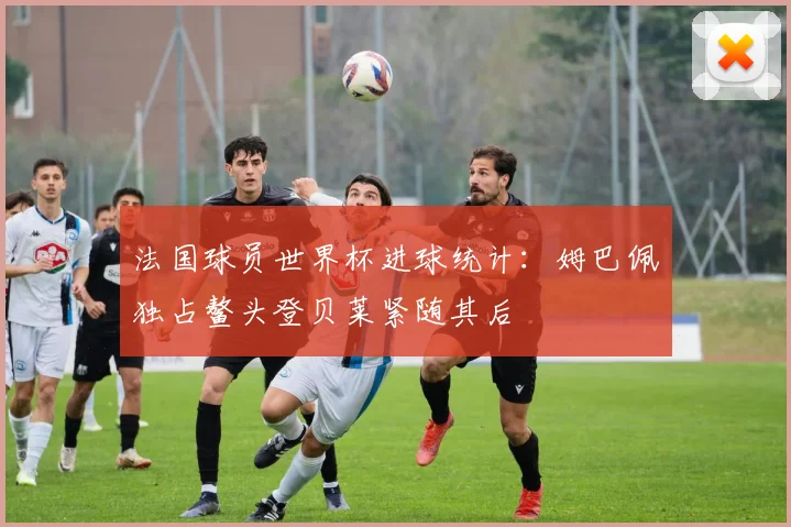 法国球员世界杯进球统计：姆巴佩独占鳌头登贝莱紧随其后