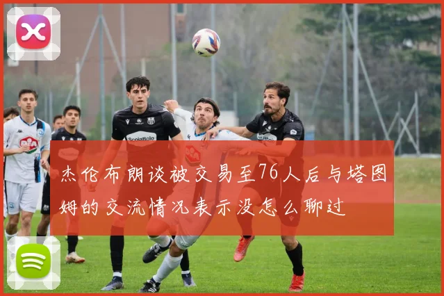 杰伦布朗谈被交易至76人后与塔图姆的交流情况表示没怎么聊过